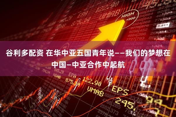谷利多配资 在华中亚五国青年说——我们的梦想在中国—中亚合作中起航