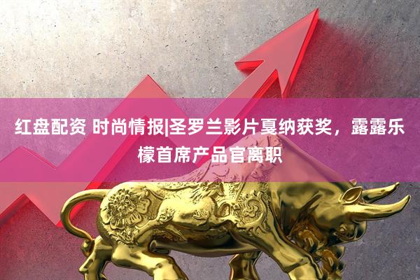 红盘配资 时尚情报|圣罗兰影片戛纳获奖，露露乐檬首席产品官离职