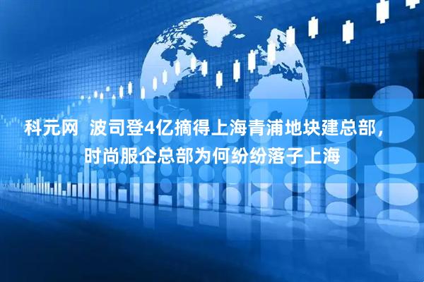 科元网  波司登4亿摘得上海青浦地块建总部， 时尚服企总部为何纷纷落子上海
