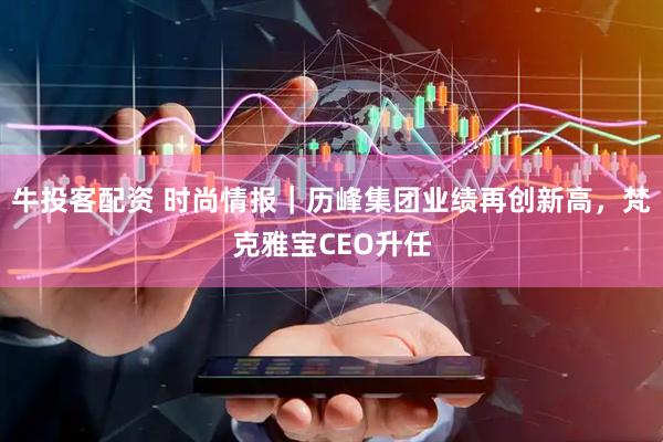 牛投客配资 时尚情报｜历峰集团业绩再创新高，梵克雅宝CEO升任