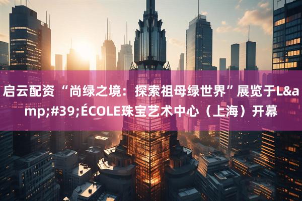 启云配资 “尚绿之境:探索祖母绿世界”展览于L'ÉCOLE珠宝艺术中心(上海)开幕