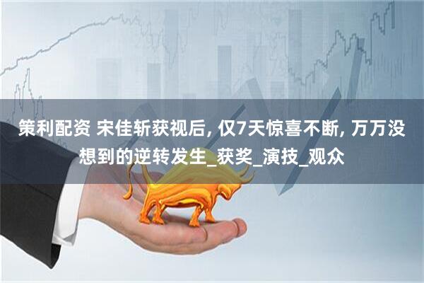 策利配资 宋佳斩获视后, 仅7天惊喜不断, 万万没想到的逆转发生_获奖_演技_观众