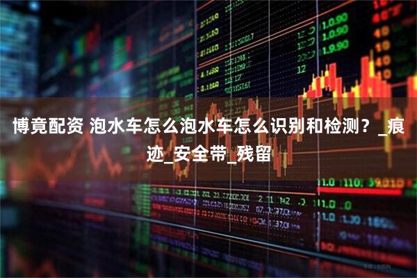 博竟配资 泡水车怎么泡水车怎么识别和检测？_痕迹_安全带_残留