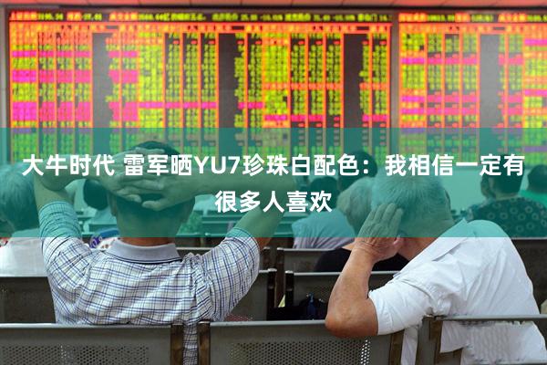 大牛时代 雷军晒YU7珍珠白配色：我相信一定有很多人喜欢