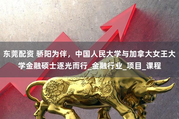 东莞配资 骄阳为伴，中国人民大学与加拿大女王大学金融硕士逐光而行_金融行业_项目_课程