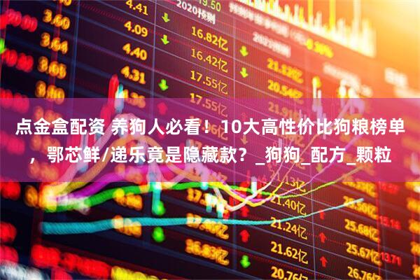 点金盒配资 养狗人必看！10大高性价比狗粮榜单，鄂芯鲜/递乐竟是隐藏款？_狗狗_配方_颗粒