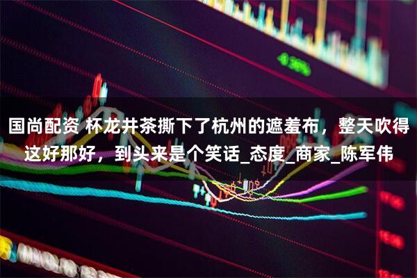 国尚配资 杯龙井茶撕下了杭州的遮羞布，整天吹得这好那好，到头来是个笑话_态度_商家_陈军伟
