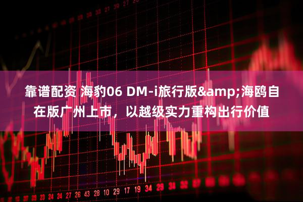靠谱配资 海豹06 DM-i旅行版&海鸥自在版广州上市，以越级实力重构出行价值