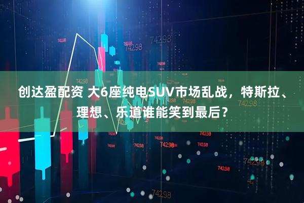 创达盈配资 大6座纯电SUV市场乱战，特斯拉、理想、乐道谁能笑到最后？