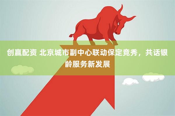 创赢配资 北京城市副中心联动保定竞秀，共话银龄服务新发展
