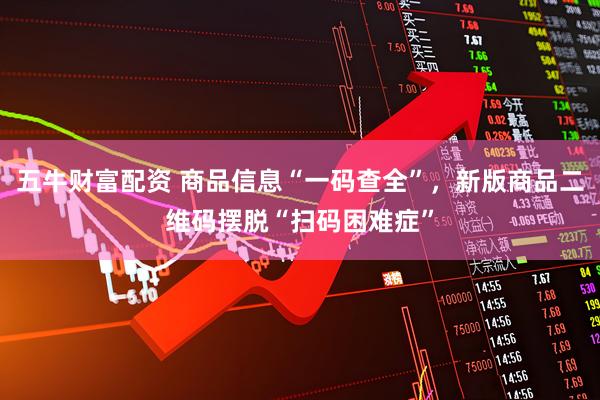 五牛财富配资 商品信息“一码查全”，新版商品二维码摆脱“扫码困难症”