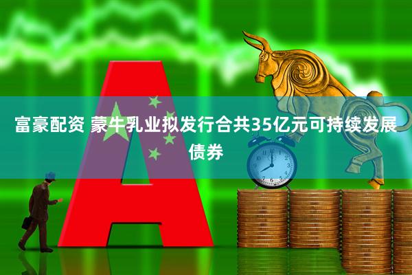 富豪配资 蒙牛乳业拟发行合共35亿元可持续发展债券
