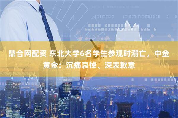 鼎合网配资 东北大学6名学生参观时溺亡，中金黄金：沉痛哀悼、深表歉意