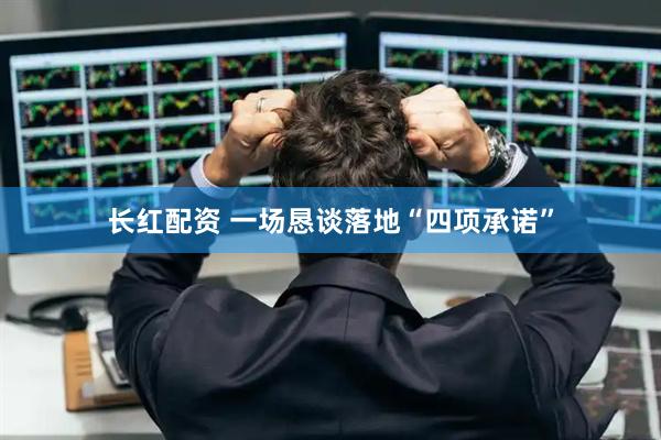 长红配资 一场恳谈落地“四项承诺”