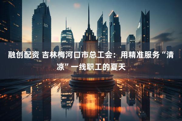 融创配资 吉林梅河口市总工会：用精准服务“清凉”一线职工的夏天