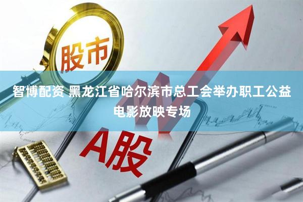 智博配资 黑龙江省哈尔滨市总工会举办职工公益电影放映专场