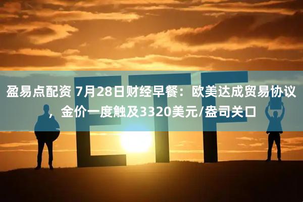 盈易点配资 7月28日财经早餐：欧美达成贸易协议，金价一度触及3320美元/盎司关口