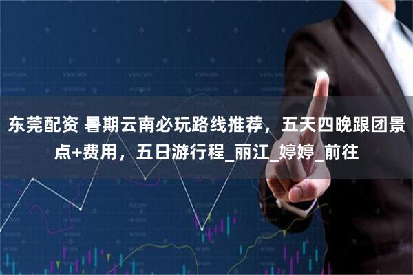 东莞配资 暑期云南必玩路线推荐，五天四晚跟团景点+费用，五日游行程_丽江_婷婷_前往