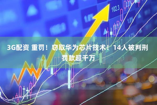 3G配资 重罚！窃取华为芯片技术！14人被判刑 罚款超千万