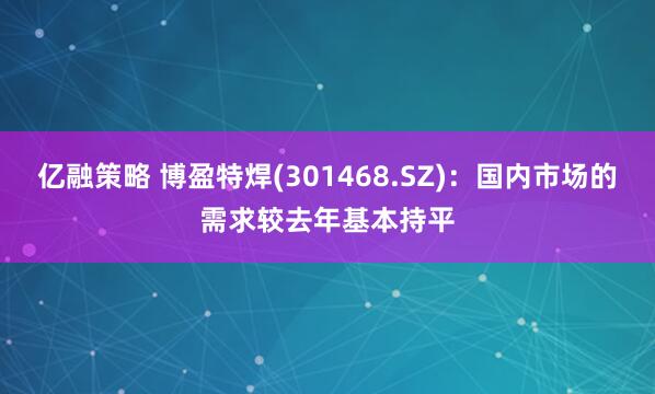 亿融策略 博盈特焊(301468.SZ)：国内市场的需求较去年基本持平