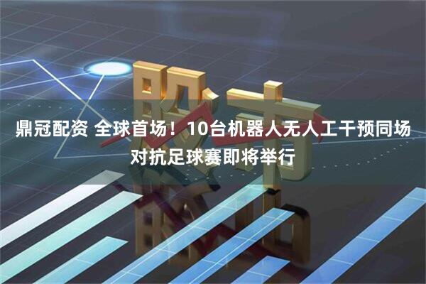 鼎冠配资 全球首场！10台机器人无人工干预同场对抗足球赛即将举行